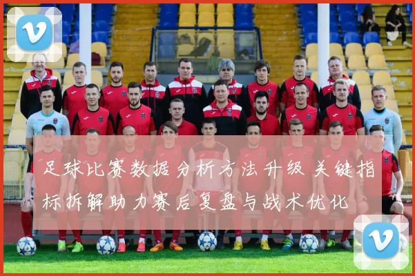足球比赛数据分析方法升级 关键指标拆解助力赛后复盘与战术优化