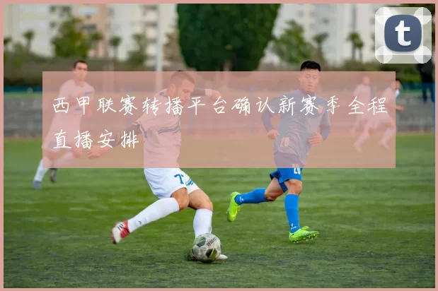 西甲联赛转播平台确认新赛季全程直播安排