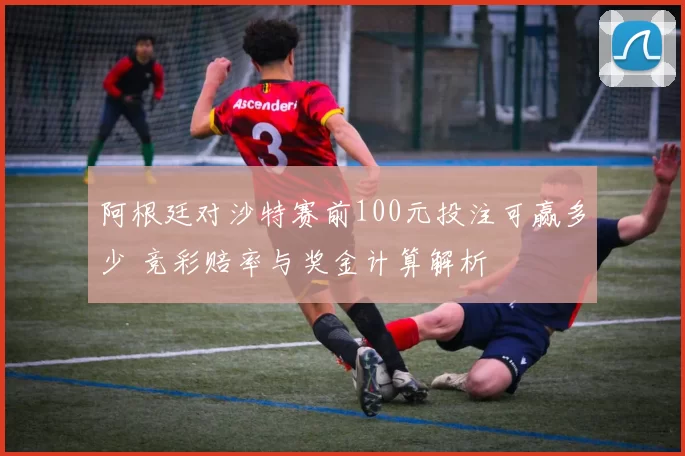 阿根廷对沙特赛前100元投注可赢多少 竞彩赔率与奖金计算解析