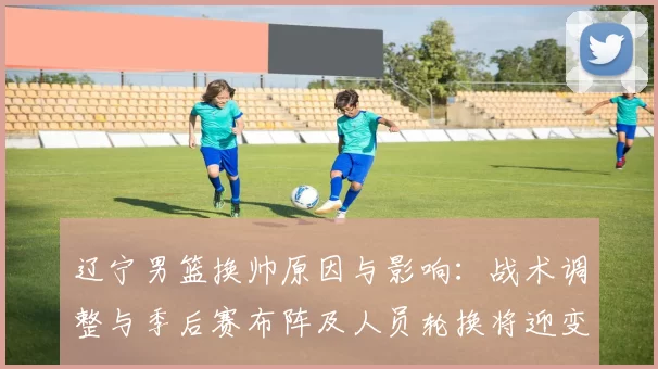 辽宁男篮换帅原因与影响：战术调整与季后赛布阵及人员轮换将迎变化