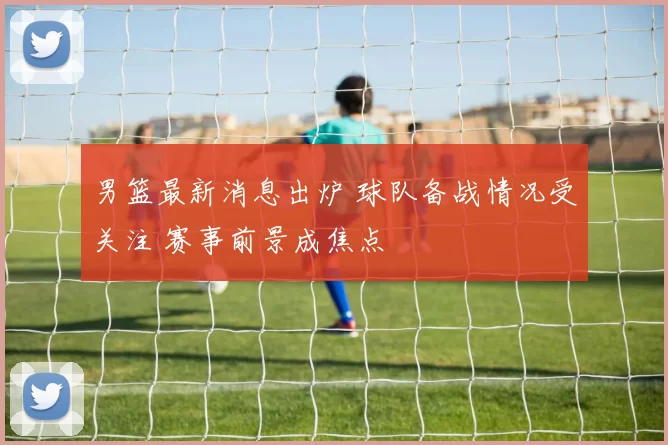 男篮最新消息出炉 球队备战情况受关注 赛事前景成焦点