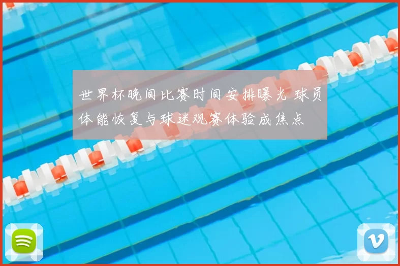 世界杯晚间比赛时间安排曝光 球员体能恢复与球迷观赛体验成焦点