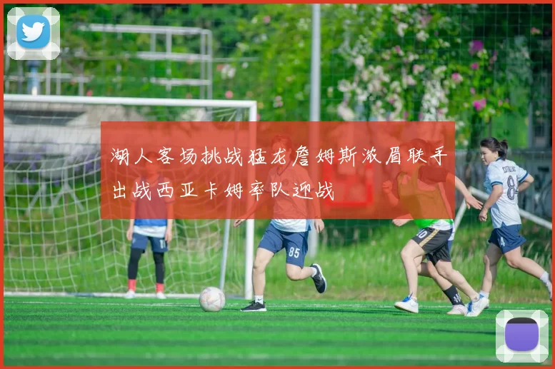 湖人客场挑战猛龙詹姆斯浓眉联手出战西亚卡姆率队迎战