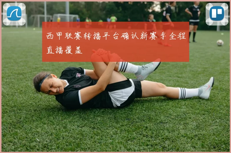 西甲联赛转播平台确认新赛季全程直播覆盖