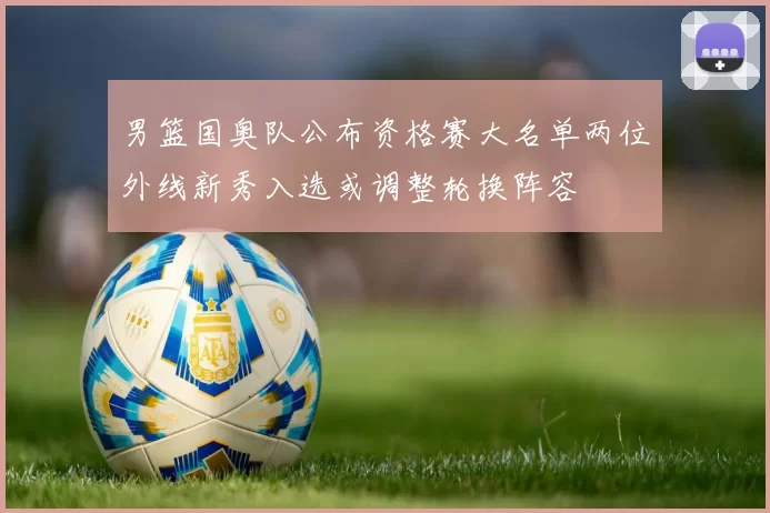 男篮国奥队公布资格赛大名单两位外线新秀入选或调整轮换阵容