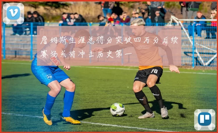 詹姆斯生涯总得分突破四万分后续赛场或将冲击历史第一