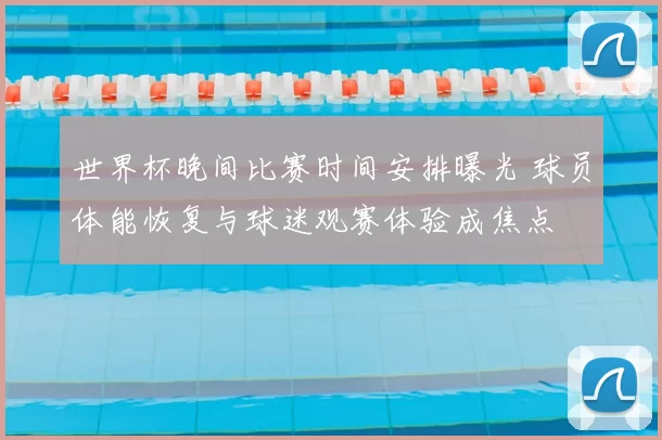 世界杯晚间比赛时间安排曝光 球员体能恢复与球迷观赛体验成焦点
