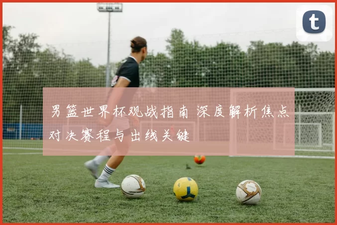 男篮世界杯观战指南 深度解析焦点对决赛程与出线关键