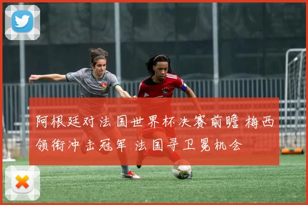 阿根廷对法国世界杯决赛前瞻 梅西领衔冲击冠军 法国寻卫冕机会