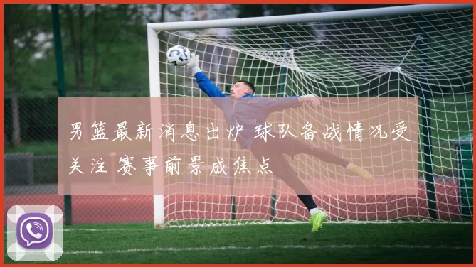 男篮最新消息出炉 球队备战情况受关注 赛事前景成焦点
