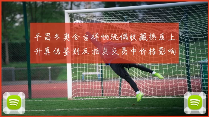 平昌冬奥会吉祥物玩偶收藏热度上升真伪鉴别及拍卖交易中价格影响分析