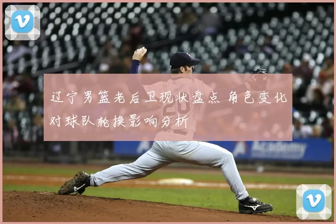 辽宁男篮老后卫现状盘点 角色变化对球队轮换影响分析