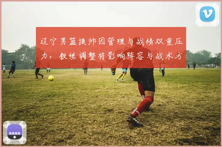 辽宁男篮换帅因管理与战绩双重压力，教练调整将影响阵容与战术方向