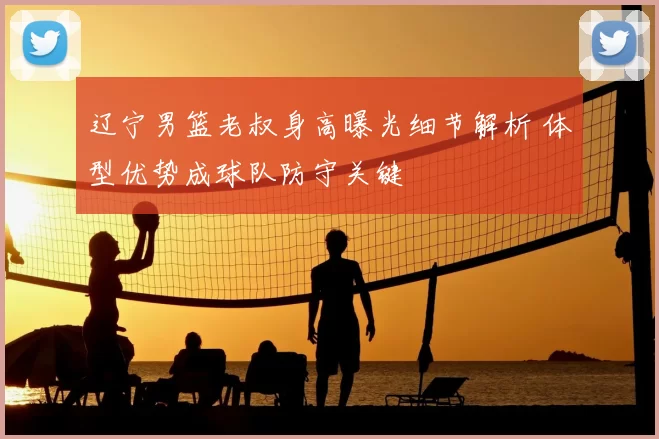 辽宁男篮老叔身高曝光细节解析 体型优势成球队防守关键