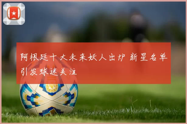 阿根廷十大未来妖人出炉 新星名单引发球迷关注