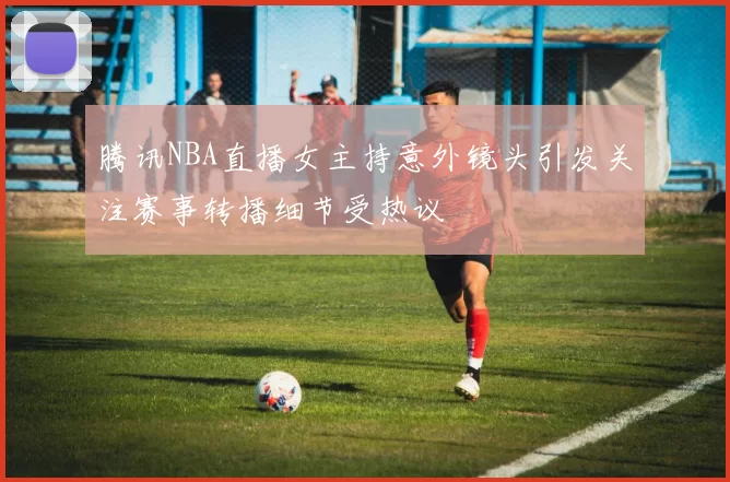腾讯NBA直播女主持意外镜头引发关注赛事转播细节受热议
