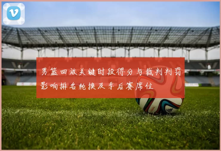男篮回放关键时段得分与裁判判罚影响排名轮换及季后赛席位