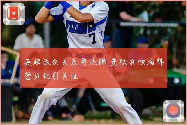 英超派别关系再洗牌 曼联利物浦阵营分化引关注