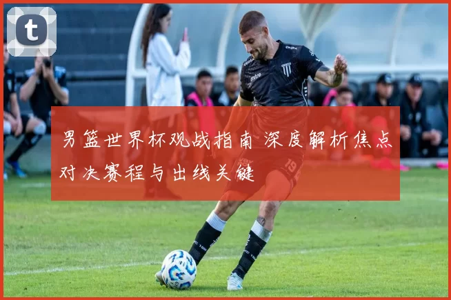 男篮世界杯观战指南 深度解析焦点对决赛程与出线关键