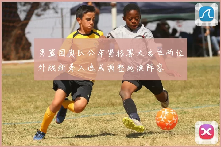 男篮国奥队公布资格赛大名单两位外线新秀入选或调整轮换阵容
