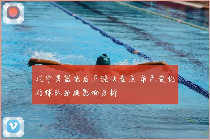 辽宁男篮老后卫现状盘点 角色变化对球队轮换影响分析