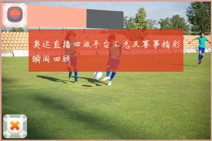 奥运直播回放平台汇总及赛事精彩瞬间回顾