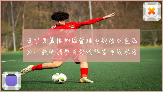 辽宁男篮换帅因管理与战绩双重压力，教练调整将影响阵容与战术方向