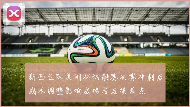 新西兰队美洲杯帆船赛决赛冲刺后战术调整影响成绩与后续看点