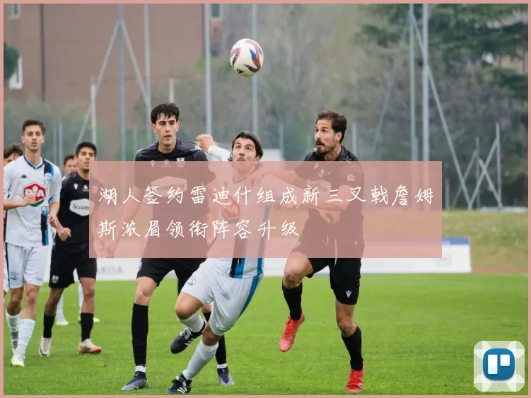 湖人签约雷迪什组成新三叉戟詹姆斯浓眉领衔阵容升级