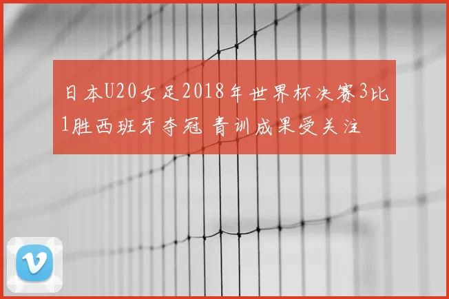 日本U20女足2018年世界杯决赛3比1胜西班牙夺冠 青训成果受关注