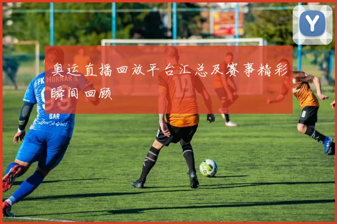 奥运直播回放平台汇总及赛事精彩瞬间回顾
