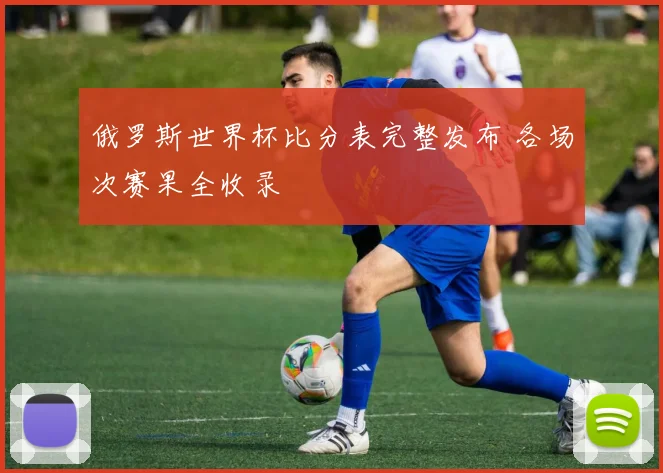 俄罗斯世界杯比分表完整发布 各场次赛果全收录