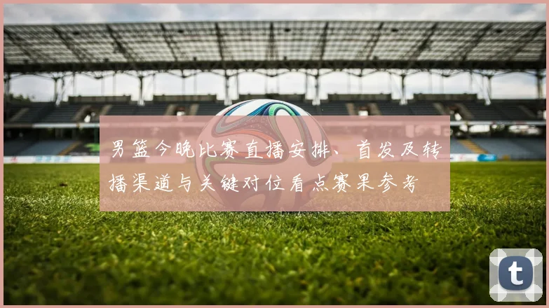 男篮今晚比赛直播安排、首发及转播渠道与关键对位看点赛果参考