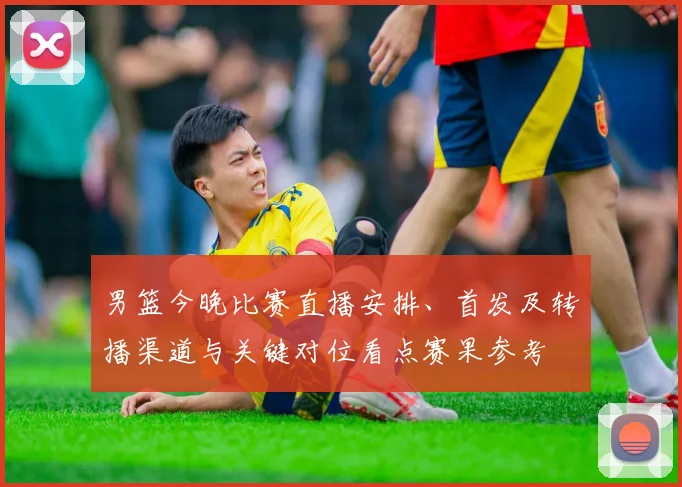 男篮今晚比赛直播安排、首发及转播渠道与关键对位看点赛果参考
