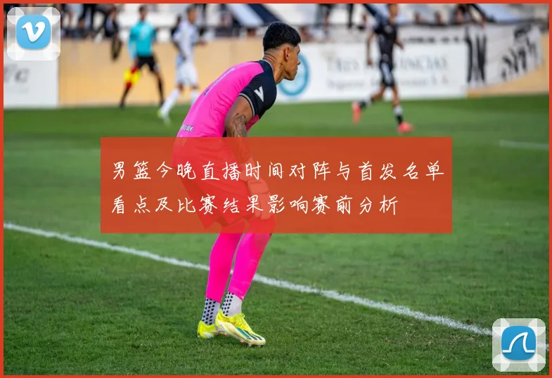 男篮今晚直播时间对阵与首发名单看点及比赛结果影响赛前分析