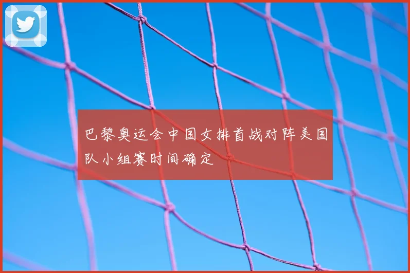巴黎奥运会中国女排首战对阵美国队小组赛时间确定