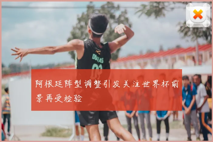 阿根廷阵型调整引发关注世界杯前景再受检验
