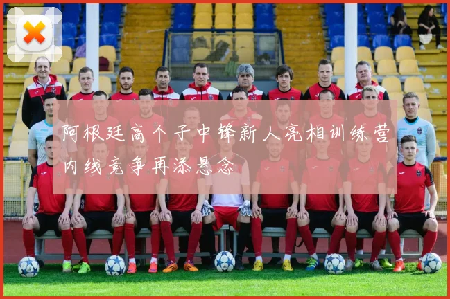 阿根廷高个子中锋新人亮相训练营内线竞争再添悬念