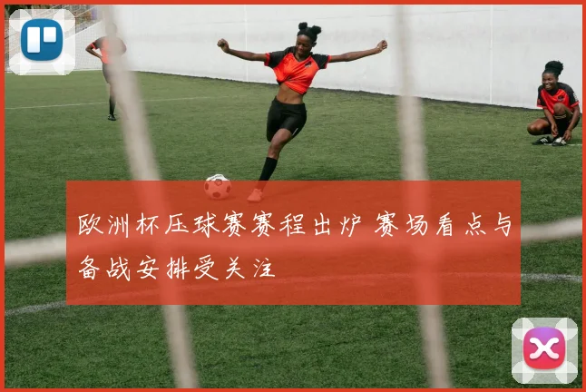 欧洲杯压球赛赛程出炉 赛场看点与备战安排受关注